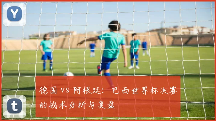 德国 vs 阿根廷：巴西世界杯决赛的战术分析与复盘