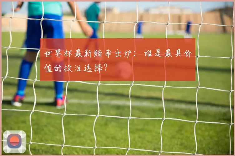 世界杯最新赔率出炉:谁是最具价值的投注选择?