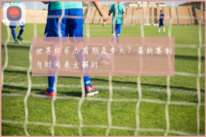 世界杯举办周期是多久?最新赛制与时间表全解析